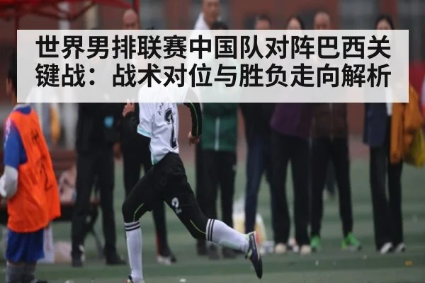 世界男排联赛中国队对阵巴西关键战:战术对位与胜负走向解析